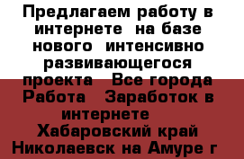 Предлагаем работу в интернете, на базе нового, интенсивно-развивающегося проекта - Все города Работа » Заработок в интернете   . Хабаровский край,Николаевск-на-Амуре г.